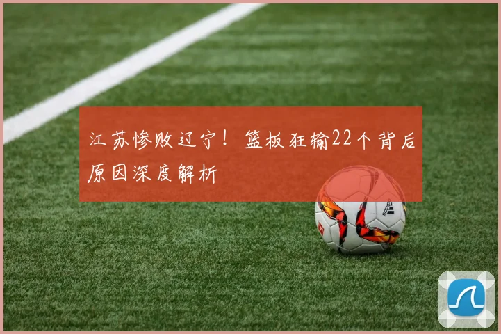 江苏惨败辽宁！篮板狂输22个背后原因深度解析