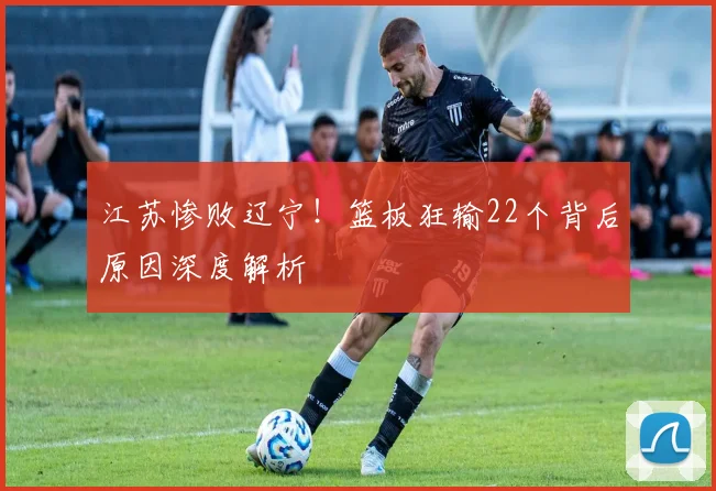 江苏惨败辽宁！篮板狂输22个背后原因深度解析