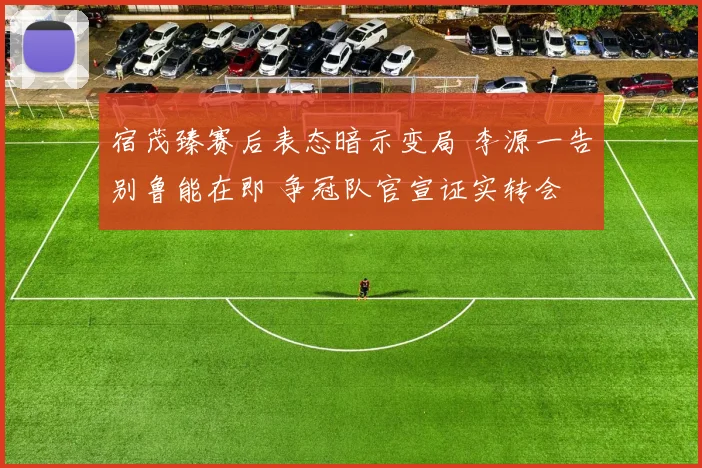 宿茂臻赛后表态暗示变局 李源一告别鲁能在即 争冠队官宣证实转会