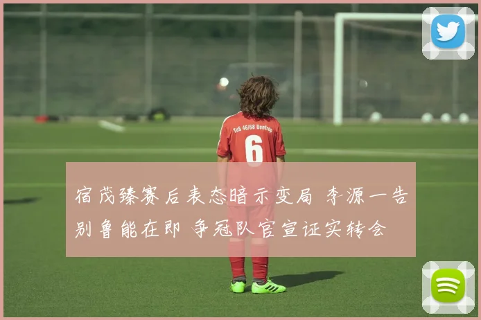 宿茂臻赛后表态暗示变局 李源一告别鲁能在即 争冠队官宣证实转会