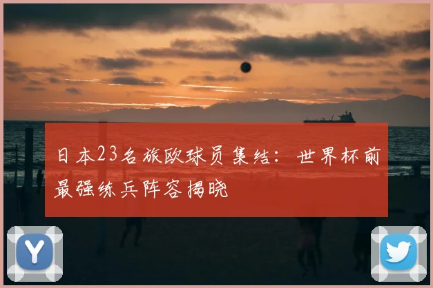 日本23名旅欧球员集结:世界杯前最强练兵阵容揭晓