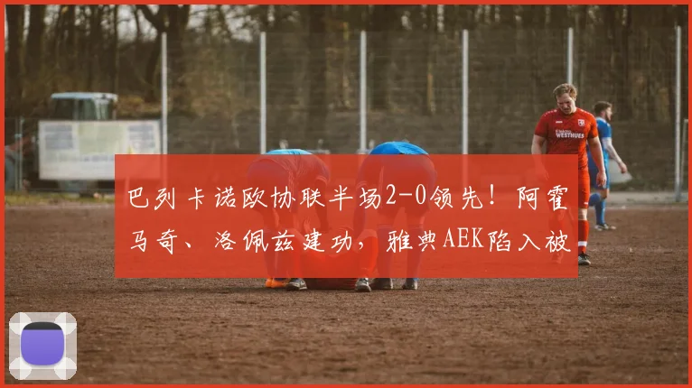 巴列卡诺欧协联半场2-0领先！阿霍马奇、洛佩兹建功，雅典AEK陷入被动