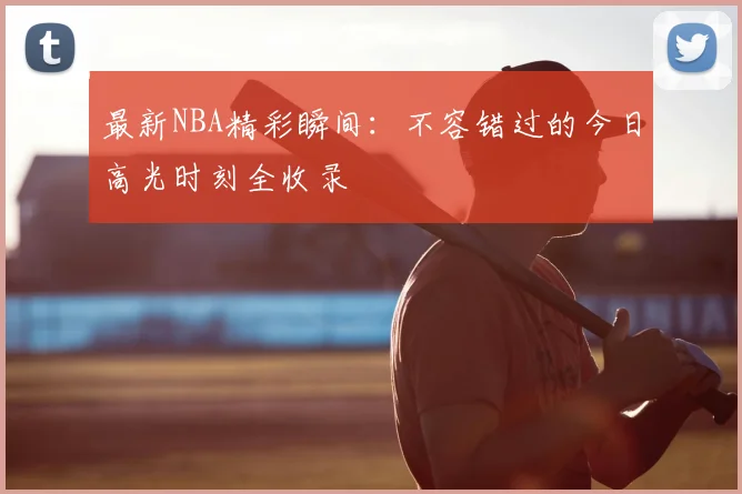 最新NBA精彩瞬间：不容错过的今日高光时刻全收录