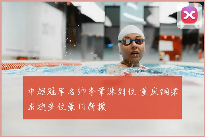 中超冠军名帅李章洙到位 重庆铜梁龙迎多位豪门新援