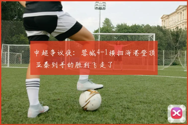 中超争议夜：蓉城4-1横扫海港登顶 亚泰到手的胜利飞走了