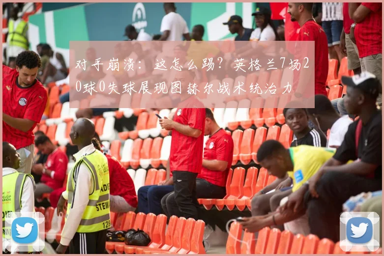 对手崩溃：这怎么踢？英格兰7场20球0失球展现图赫尔战术统治力