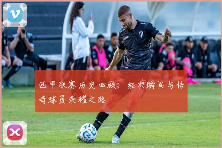 西甲联赛历史回顾：经典瞬间与传奇球员荣耀之路