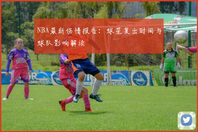 NBA最新伤情报告：球星复出时间与球队影响解读