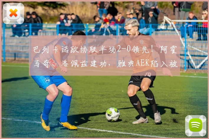 巴列卡诺欧协联半场2-0领先！阿霍马奇、洛佩兹建功，雅典AEK陷入被动