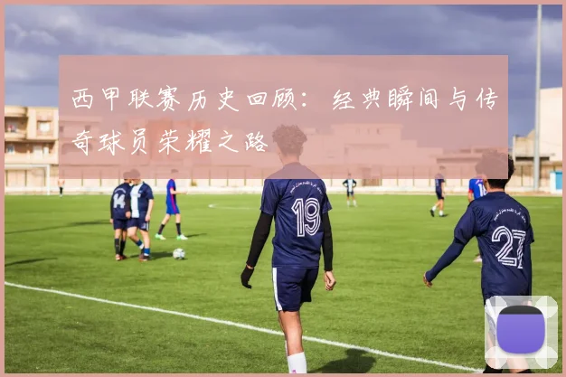 西甲联赛历史回顾：经典瞬间与传奇球员荣耀之路