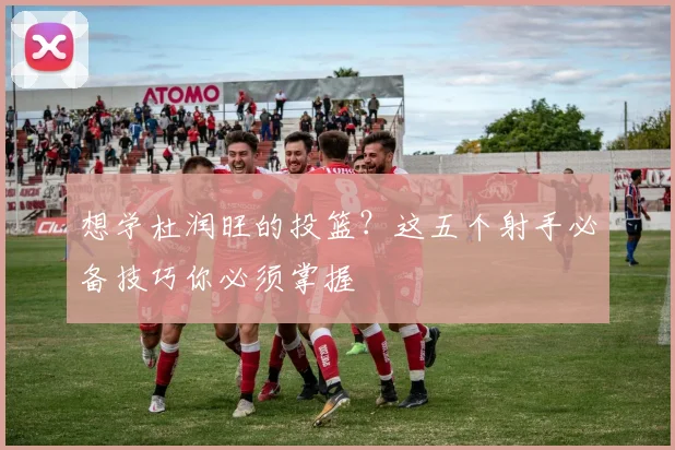 想学杜润旺的投篮？这五个射手必备技巧你必须掌握