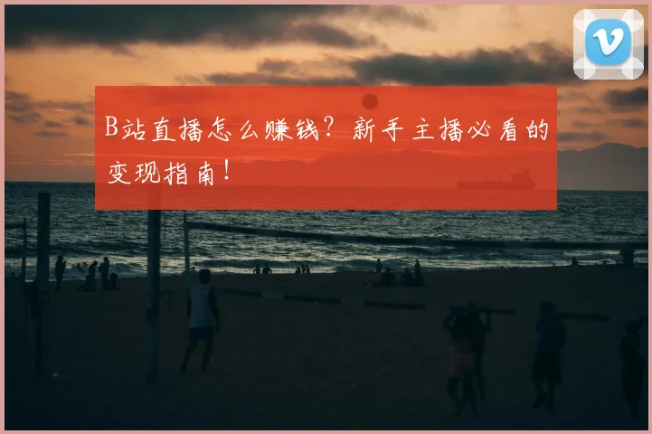 B站直播怎么赚钱？新手主播必看的变现指南！