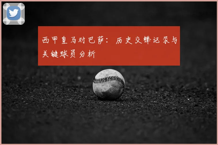 西甲皇马对巴萨：历史交锋记录与关键球员分析
